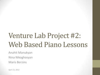 Venture Lab Project #2:
Web Based Piano Lessons
Anahit Manukyan
Nina Nikoghosyan
Maris Berzins

April 23, 2012
 