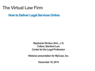 The Virtual Law Firm
How to Deliver Legal ServicesOnline
StephanieKimbro,M.A.,J.D.
Fellow,StanfordLaw
CenterfortheLegalProfession
WebinarpresentationforMyCase,Inc.
December16,2014
 