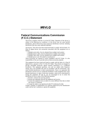 M6VLQ

Federal Communications Commission
(F.C.C.) Statement
   This device complies with Part 15 of the FCC Rules. Operation of this device is
   subject to the following two conditions: (1) this device may not cause harmful
   interference, and (2) this device must accept any interference received, including
   interference that may cause undesired operation.
   Accessories: This device has been tested and found to comply with the limits of a
   Class B digital device, the accessories associated with this equipment are as
   follows:
      1. Shielded serial cable. (Can be obtained from multiple retail outlets)
      2. Shielded printer cable. (Can be obtained from multiple retail outlets)
      3. Shielded video cable. (Can be obtained from multiple retail outlets)
      4. Shielded power cord. (Provided by manufacturer)
   These accessories are required to ensure compliance with FCC Rules. It is the
   responsibility of the user to provide and use these accessories properly.
   This equipment has been tested and found to comply with the limits of a Class B
   digital device, pursuant to Part 15 of the FCC Rules. These limits are designed to
   provide reasonable protection against harmful interference in a residential
   installation. This equipment generates, uses and can radiate radio frequency
   energy and, if not installed and used in accordance with the instructions, may
   cause harmful interference to radio communications. There is no guarantee that
   interference will not occur in a particular installation. If this equipment does cause
   harmful interference to radio or television reception, which can be determined by
   turning the equipment off and on, you are encouraged to try to correct the
   interference by one or more of the following measures:
      1. Reorient / relocate the receiving antenna.
      2. Increase the separation between the equipment and receiver.
      3. Connect the equipment into an outlet on a circuit different from that to which
          the receiver is connected.
      4. Consult the dealer or an experienced radio/TV technician for help.
   Caution: Changes or modifications not expressly approved by the manufacturer
   could void the user’s authority to operate the equipment.
 