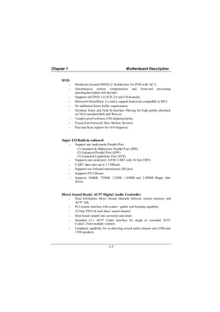 Chapter 1                                             Motherboard Description


     DVD
            −   Hardware-Assisted MPEG-2 Architecture for DVD with AC-3.
            −   Simultaneous motion compensation and front-end processing
                (parsing,decryption and decode).
            −   Supports full DVD 1.0,VCD 2.0 and CD-Karaoke.
            −   Microsoft DirectShow 2.x native support,backward compatible to MCI.
            −   No additional frame buffer requirements.
            −   Dynamic frame and field de-interlace filtering for high quality playback
                on VGA monitors(Bob and Weave).
            −   Tamper-proof software CSS implementation.
            −   Freeze,Fast-Forward, Slow Motion, Reverse.
            −   Pan-and-Scan support for 16:9 Sequence.



     Super I/O Built-in onboard
            −   Support one multi-mode Parallel Port.
                  (1) Standard & Bidirection Parallel Port (SPP).
                  (2) Enhanced Parallel Port (EPP).
                  (3) Extended Capabilities Port (ECP).
            −   Supports one serial port, 16550 UART with 16 byte FIFO.
            −   UART data rates up to 1.5 Mbaud.
            −   Supports one Infrared transmission (IR) port.
            −   Supports PS/2 Mouse.
            −   Supports 360KB, 720KB, 1.2MB, 1.44MB and 2.88MB floppy disk
                drives.



     Direct Sound Ready AC97 Digital Audio Controller
            −   Dual full-duplex Direct Sound channels between system memory and
                AC97 link.
            −   PCI master interface with scatter / gather and bursting capability.
            −   32 byte FIFO of each direct sound channel.
            −   Host based sample rate converter and mixer.
            −   Standard v2.1 AC97 Codec interface for single or cascaded AC97
                Codec's from multiple vendors.
            −   Loopback capability for re-directing mixed audio streams into USB and
                1394 speakers.



                                         1-5
 