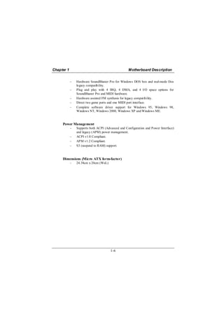 Chapter 1                                          Motherboard Description


            −   Hardware SoundBlaster Pro for Windows DOS box and real-mode Dos
                legacy compatibility.
            −   Plug and play with 4 IRQ, 4 DMA, and 4 I/O space options for
                SoundBlaster Pro and MIDI hardware.
            −   Hardware assisted FM synthesis for legacy compatibility.
            −   Direct two game ports and one MIDI port interface.
            −   Complete software driver support for Windows 95, Windows 98,
                Windows NT, Windows 2000, Windows XP and Windows ME.


     Power Management
            −   Supports both ACPI (Advanced and Configuration and Power Interface)
                and legacy (APM) power management.
            −   ACPI v1.0 Compliant.
            −   APM v1.2 Compliant.
            −   S3 (suspend to RAM) support.



     Dimensions (Micro ATX form-factor)
            −   24.38cm x 20cm (WxL)




                                       1-6
 