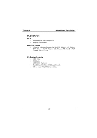 Chapter 1                                             Motherboard Description


     1.1.2 Software
     BIOS
            −   Phoenix legal & user-friendly BIOS.
            −   Supports PnP functions.

     Operating Systems
            −   Offers the highest performance for MS-DOS, Windows NT, Windows
                2000, Windows 95/ 98, Windows ME, Windows XP, Novell, LINUX
                (Red hat 7.0), SCO UNIT.



     1.1.3 Attachments
            −   HDD Cable.
            −   FDD Cable.
            −   USB2 Cable (Optional).
            −   Rear I/O Panel for Micro ATX Case (Optional).
            −   CD for sound, VGA, IDE drivers utilities.




                                        1-7
 