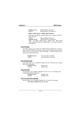 Chapter 2                                                              BIOS Setup


                 Enabled (default)        Optional ROM is shadowed.
                 Disabled                 Optional ROM is not shadowed.
                C8000 - CFFFF Shadow / D0000 - DFFFF Shadow
                Determines whether the optional ROM will be copied to RAM for
                faster execution.
                Enabled                 Optional ROM is shadowed.
                Disabled (default)      Optional ROM is not shadowed.
                Note : For C8000 - DFFFF option - ROM on PCI BIOS, BIOS
                will automatically enable the shadow RAM. User does not have to
                select the item.

  Virus Warning
     This option allows you to choose the VIRUS Warning feature that is used to
     protect the IDE Hard Disk boot sector. If this function is enabled and an attempt is
     made to write to the boot sector, BIOS will display a warning message on the
     screen and sound an alarm beep.

               Disabled (default)           Virus protection is disabled.
               Enabled                      Virus protection is activated.


  CPU Internal Cache
     These fields allow you to Enabled or Disable the CPU Internal Cache. Caching
     allow better performance.
               Enabled (default)         Enable cache
               Disabled                  Disable cache

  External Cache
     This field allow you to Enable or Disable the CPU’s “Level 2” secondary cache.
     Caching allows better performance.
                Enabled (default)           Enabled cache
                Disabled                    Disabled cache

  CPU L2 Cache ECC Checking
     This item allows you to Enabled/ Disabled CPU L2 Cache ECC checking.
               The Choices: Enabled (default), Disabled.




                                        2-10
 