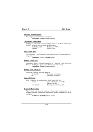 Chapter 2                                                              BIOS Setup


  Processor Number Feature
     The Intel processor serial number control option.
                The Choices: Enabled (default), Disabled.

  Quick Power On Self Test
     Enabling this option will cause an abridged version of the Power On Self-Test
     (POST) to execute after you power up the computer.
               Enabled (default)          Enable quick POST.
               Disabled                   Normal POST.

  Swap Floppy Drive
     For systems with two floppy drives, this option allows you to swap logical drive
     assignments.
               The Choices: Enabled, Disabled (default).

  Boot Up Floppy Seek
     Enabling this option will test the floppy drives to determine if they have 40 or
     80 tracks. Disabling this option reduces the time it takes to boot-up.
                The Choices: Enabled (default), Disabled.

  Boot Up NumLock Status
     Selects the NumLock. State after power on.
               On (default)              Numpad is number keys.
               Off                       Numpad is arrow keys.
  Gate A20 Option
     Select if chipset or keyboard controller should control Gate A20.
                Normal                       A pin in the keyboard controller
                                             controls Gate A20.
                Fast (default)               Lets chipset control Gate A20.

  Typematic Rate Setting
     When a key is held down, the keystroke will repeat at a rate determined by the
     keyboard controller. When enabled, the typematic rate and typematic delay can be
     configured.
               The Choices: Disabled (default), Enabled.




                                        2-11
 