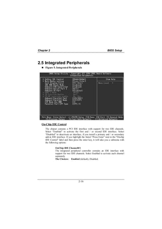 Chapter 2                                                              BIOS Setup



2.5 Integrated Peripherals
     Figure 5. Integrated Peripherals




  On-Chip IDE Control
     The chipset contains a PCI IDE interface with support for two IDE channels.
     Select “Enabled” to activate the first and / or second IDE interface. Select
     “Disabled” to deactivate an interface, if you install a primary and / or secondary
     add-in IDE interface. If you highlight the literal “Press Enter” next to the “Onchip
     IDE Control” label and then press the enter key, it will take you a submenu with
     the following options:

               OnChip IDE Channel0/1
               The integrated peripheral controller contains an IDE interface with
               support for two IDE channels. Select Enabled to activate each channel
               separately.
               The Choices: Enabled (default), Disabled.




                                        2-16
 