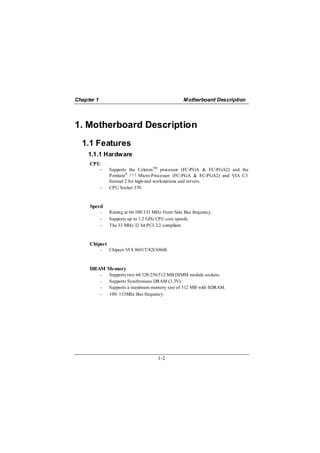 Chapter 1                                           Motherboard Description




1. Motherboard Description
  1.1 Features
     1.1.1 Hardware
     CPU
            −   Supports the CeleronTM processor (FC-PGA & FC-PGA2) and the
                Pentium® !!! Micro-Processor (FC-PGA & FC-PGA2) and VIA C3
                Samuel 2 for high-end workstations and servers.
            −   CPU Socket 370.



     Speed
            −   Runing at 66/100/133 MHz Front Side Bus frequency.
            −   Supports up to 1.2 GHz CPU core speeds.
            −   The 33 MHz 32 bit PCI 2.2 compliant.



     Chipset
            −   Chipset-VIA 8601T/82C686B.



     DRAM Memory
            −   Supports two 64/128/256/512 MB DIMM module sockets.
            −   Supports Synchronous DRAM (3.3V).
            −   Supports a maximum memory size of 512 MB with SDRAM.
            −   100/ 133Mhz Bus frequency.




                                       1-2
 