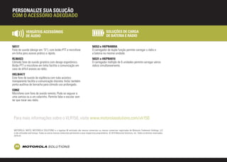 VERSÁTEIS ACESSÓRIOS
DE ÁUDIO
SOLUÇÕES DE CARGA
DE BATERIA E RÁDIO
56517
Fone de ouvido (design em “D”), com botão PTT e microfone
em linha para acesso prático e rápido.
56553 e HKPN4009A
O carregador de dupla função permite carregar o rádio e
a bateria na mesma unidade.
RLN6423
Cômodo fone de ouvido giratório com design ergonômico.
Botão PTT e microfone em linha facilita a comunicação em
caso de difícil acesso ao rádio.
56531 e HKPN4010
O carregador múltiplo de 6 unidades permite carregar vários
rádios simultaneamente.
HKLN4477
Este fone de ouvido de vigilância com tubo acústico
transparente facilita a comunicação discreta. Inclui também
ponta auditiva de borracha para cômodo uso prolongado.
53862
Microfone com fone de ouvido remoto. Pode se segurar a
uma camisa ou a um colarinho. Permite falar e escutar sem
ter que tocar seu rádio.
PERSONALIZE SUA SOLUÇÃO
COM O ACESSÓRIO ADEQUADO
MOTOROLA, MOTO, MOTOROLA SOLUTIONS e o logotipo M estilizado são marcas comerciais ou marcas comerciais registradas da Motorola Trademark Holdings, LLC
e são utilizadas sob licença. Todas as outras marcas comerciais pertencem a seus respectivos proprietários. © 2015 Motorola Solutions, Inc. Todos os direitos reservados.
2015-01.
Para mais informações sobre o VLR150, visite www.motorolasolutions.com/vlr150
 