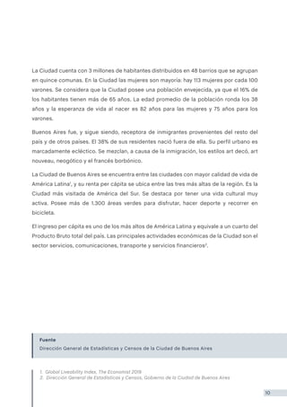 La Ciudad cuenta con 3 millones de habitantes distribuidos en 48 barrios que se agrupan
en quince comunas. En la Ciudad las mujeres son mayoría: hay 113 mujeres por cada 100
varones. Se considera que la Ciudad posee una población envejecida, ya que el 16% de
los habitantes tienen más de 65 años. La edad promedio de la población ronda los 38
años y la esperanza de vida al nacer es 82 años para las mujeres y 75 años para los
varones.
Buenos Aires fue, y sigue siendo, receptora de inmigrantes provenientes del resto del
país y de otros países. El 38% de sus residentes nació fuera de ella. Su perfil urbano es
marcadamente ecléctico. Se mezclan, a causa de la inmigración, los estilos art decó, art
nouveau, neogótico y el francés borbónico.
La Ciudad de Buenos Aires se encuentra entre las ciudades con mayor calidad de vida de
América Latina1
, y su renta per cápita se ubica entre las tres más altas de la región. Es la
Ciudad más visitada de América del Sur. Se destaca por tener una vida cultural muy
activa. Posee más de 1.300 áreas verdes para disfrutar, hacer deporte y recorrer en
bicicleta.
El ingreso per cápita es uno de los más altos de América Latina y equivale a un cuarto del
Producto Bruto total del país. Las principales actividades económicas de la Ciudad son el
sector servicios, comunicaciones, transporte y servicios financieros2
.
Fuente
Dirección General de Estadísticas y Censos de la Ciudad de Buenos Aires
1. Global Liveability Index, The Economist 2019
2. Dirección General de Estadísticas y Censos, Gobierno de la Ciudad de Buenos Aires
10
 