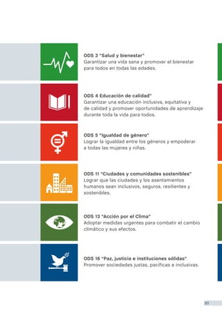ODS 16 “Paz, justicia e instituciones sólidas”
Promover sociedades justas, pacíficas e inclusivas.
ODS 13 “Acción por el Clima”
Adoptar medidas urgentes para combatir el cambio
climático y sus efectos.
ODS 11 “Ciudades y comunidades sostenibles”
Lograr que las ciudades y los asentamientos
humanos sean inclusivos, seguros, resilientes y
sostenibles.
ODS 5 “Igualdad de género”
Lograr la igualdad entre los géneros y empoderar
a todas las mujeres y niñas.
ODS 4 Educación de calidad”
Garantizar una educación inclusiva, equitativa y
de calidad y promover oportunidades de aprendizaje
durante toda la vida para todos.
ODS 3 “Salud y bienestar”
Garantizar una vida sana y promover el bienestar
para todos en todas las edades.
20
 