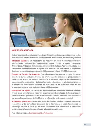 #MIESCUELAENCASA
Para más información: buenosaires.gob.ar/educacion
En buenosaires.gob.ar/educacion hay disponibles diferentes propuestas enmarcadas
en la iniciativa #MiEscuelaEnCasa para docentes, directivos/as, estudiantes y familias.
Biblioteca Digital: Es un repositorio de recursos en línea de distintos formatos
(producciones audiovisuales, documentos, entre otros) y áreas temáticas
(Matemática, Prácticas del Lenguaje, Alimentación Saludable, Astronomía, etc.) para
los diversos niveles educativos. El ingreso a la Biblioteca es libre. Desde la suspensión
de clases presenciales tuvo más de 60.000 accesos y más de 220.000 descargas.
Campus de Escuela de Maestros: Esta plataforma les permite a los/as docentes
acceder a cursos virtuales. Dentro de oferta vigente encuentran propuestas de
capacitación fuera de servicio destinadas a docentes, equipos de conducción y
supervisores/as en ejercicio —de todos los niveles educativos— y a los/as inscriptos en
el sistema de clasificación docente de la Ciudad. Ya se ofertaron más de 250
propuestas, con una matrícula de más de 8.000 docentes.
Plataforma de inglés: Les permite a los/as docentes enseñarles inglés de manera
virtual a sus estudiantes y hacer un seguimiento individualizado de los avances de
cada uno/a. Para que los/as docentes sepan cómo utilizarla, se brindó un curso virtual
para aquellos que fueran de Nivel Primario y Secundario de gestión estatal.
Actividades y recursos: Con esta iniciativa, las familias pueden compartir momentos
recreativos y de aprendizaje alrededor de la literatura, el juego, las ciencias, la
tecnología, el cine, el arte y/o de otras actividades que favorezcan el desarrollo
socio-emocional y cognitivo de niños/as, adolescentes y jóvenes.
36
 