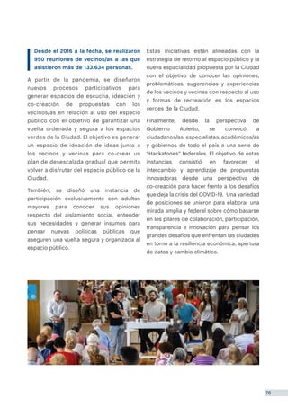 76
Desde el 2016 a la fecha, se realizaron
950 reuniones de vecinos/as a las que
asistieron más de 133.634 personas.
A partir de la pandemia, se diseñaron
nuevos procesos participativos para
generar espacios de escucha, ideación y
co-creación de propuestas con los
vecinos/as en relación al uso del espacio
público con el objetivo de garantizar una
vuelta ordenada y segura a los espacios
verdes de la Ciudad. El objetivo es generar
un espacio de ideación de ideas junto a
los vecinos y vecinas para co-crear un
plan de desescalada gradual que permita
volver a disfrutar del espacio público de la
Ciudad.
También, se diseñó una instancia de
participación exclusivamente con adultos
mayores para conocer sus opiniones
respecto del aislamiento social, entender
sus necesidades y generar insumos para
pensar nuevas políticas públicas que
aseguren una vuelta segura y organizada al
espacio público.
Estas iniciativas están alineadas con la
estrategia de retorno al espacio público y la
nueva espacialidad propuesta por la Ciudad
con el objetivo de conocer las opiniones,
problemáticas, sugerencias y experiencias
de los vecinos y vecinas con respecto al uso
y formas de recreación en los espacios
verdes de la Ciudad.
Finalmente, desde la perspectiva de
Gobierno Abierto, se convocó a
ciudadanos/as, especialistas, académicos/as
y gobiernos de todo el país a una serie de
“Hackatones” federales. El objetivo de estas
instancias consistió en favorecer el
intercambio y aprendizaje de propuestas
innovadoras desde una perspectiva de
co-creación para hacer frente a los desafíos
que deja la crisis del COVID-19. Una variedad
de posiciones se unieron para elaborar una
mirada amplia y federal sobre cómo basarse
en los pilares de colaboración, participación,
transparencia e innovación para pensar los
grandes desafíos que enfrentan las ciudades
en torno a la resiliencia económica, apertura
de datos y cambio climático.
 