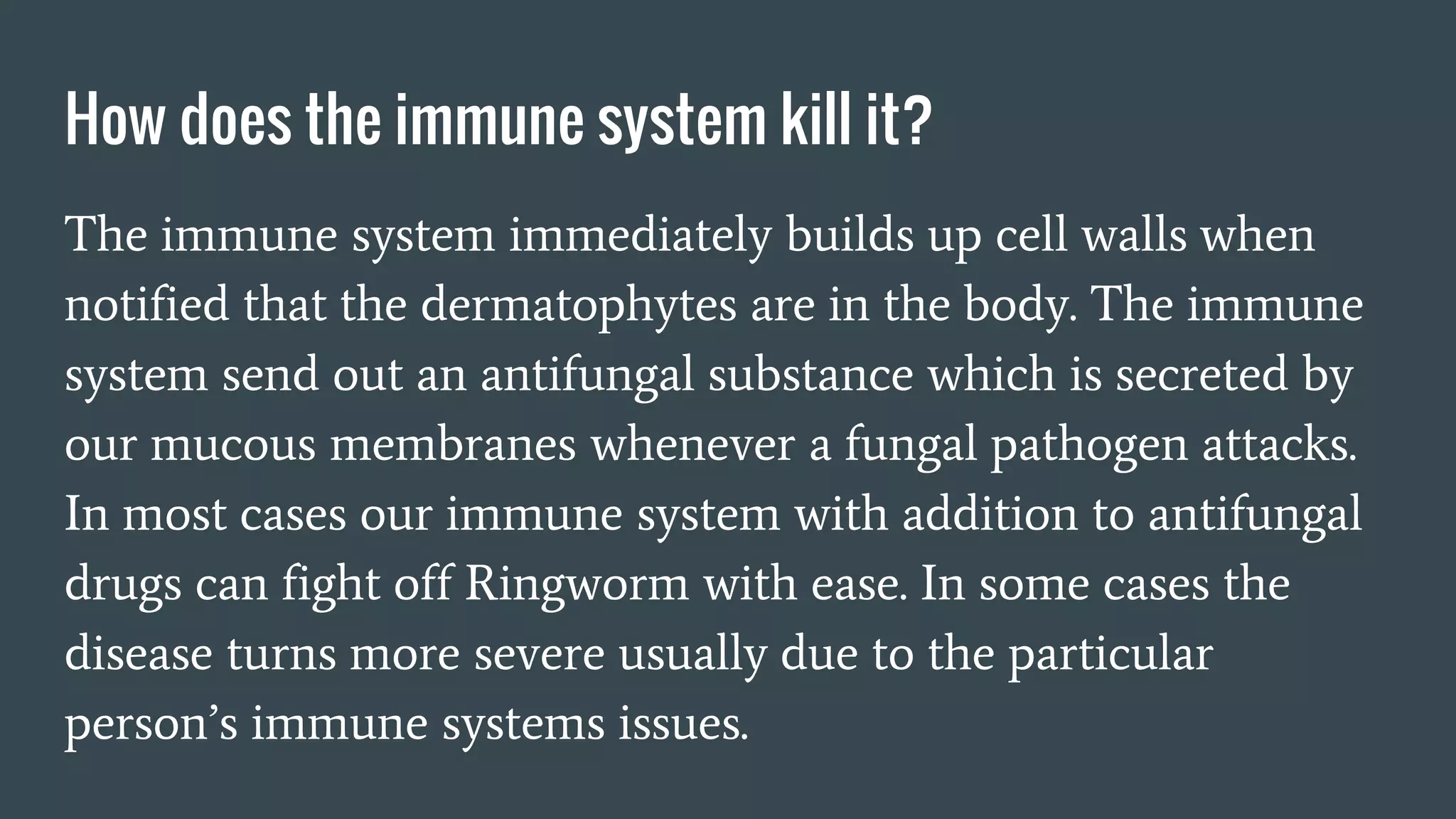 How does the immune system kill it?
The immune system immediately builds up cell walls when
notified that the dermatophytes are in the body. The immune
system send out an antifungal substance which is secreted by
our mucous membranes whenever a fungal pathogen attacks.
In most cases our immune system with addition to antifungal
drugs can fight off Ringworm with ease. In some cases the
disease turns more severe usually due to the particular
person’s immune systems issues.
 