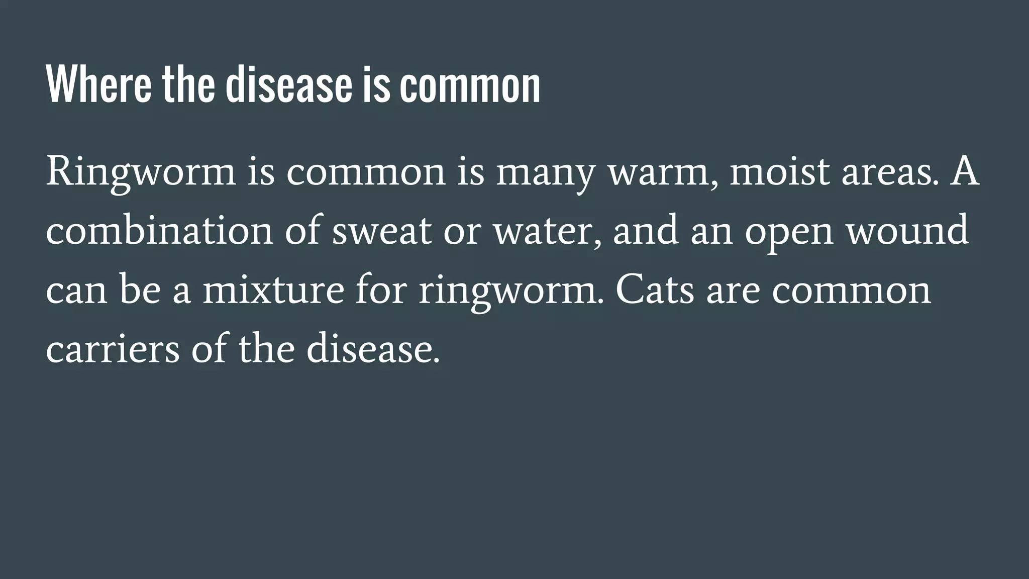 Where the disease is common
Ringworm is common is many warm, moist areas. A
combination of sweat or water, and an open wound
can be a mixture for ringworm. Cats are common
carriers of the disease.
 