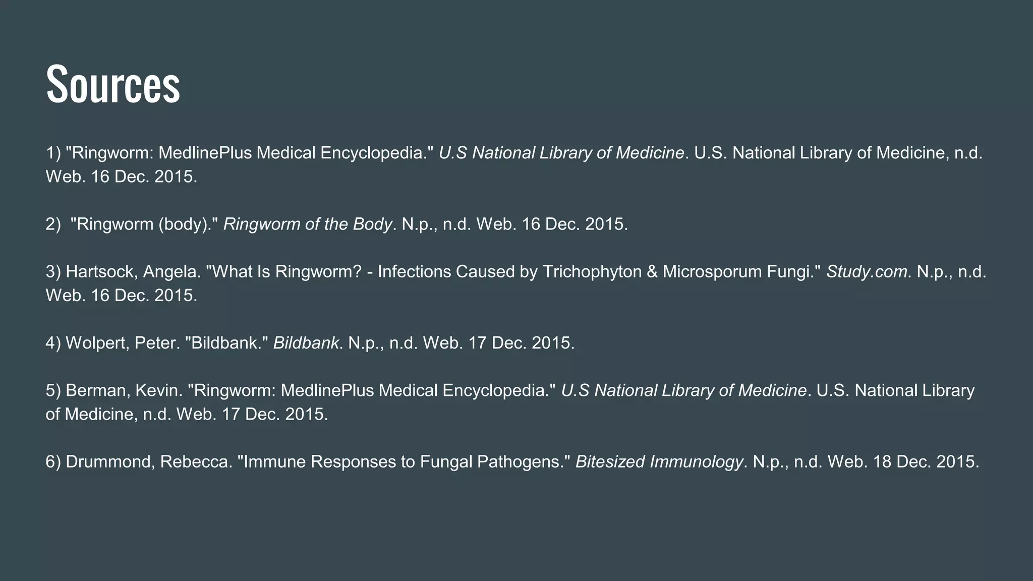 Sources
1) "Ringworm: MedlinePlus Medical Encyclopedia." U.S National Library of Medicine. U.S. National Library of Medicine, n.d.
Web. 16 Dec. 2015.
2) "Ringworm (body)." Ringworm of the Body. N.p., n.d. Web. 16 Dec. 2015.
3) Hartsock, Angela. "What Is Ringworm? - Infections Caused by Trichophyton & Microsporum Fungi." Study.com. N.p., n.d.
Web. 16 Dec. 2015.
4) Wolpert, Peter. "Bildbank." Bildbank. N.p., n.d. Web. 17 Dec. 2015.
5) Berman, Kevin. "Ringworm: MedlinePlus Medical Encyclopedia." U.S National Library of Medicine. U.S. National Library
of Medicine, n.d. Web. 17 Dec. 2015.
6) Drummond, Rebecca. "Immune Responses to Fungal Pathogens." Bitesized Immunology. N.p., n.d. Web. 18 Dec. 2015.
 