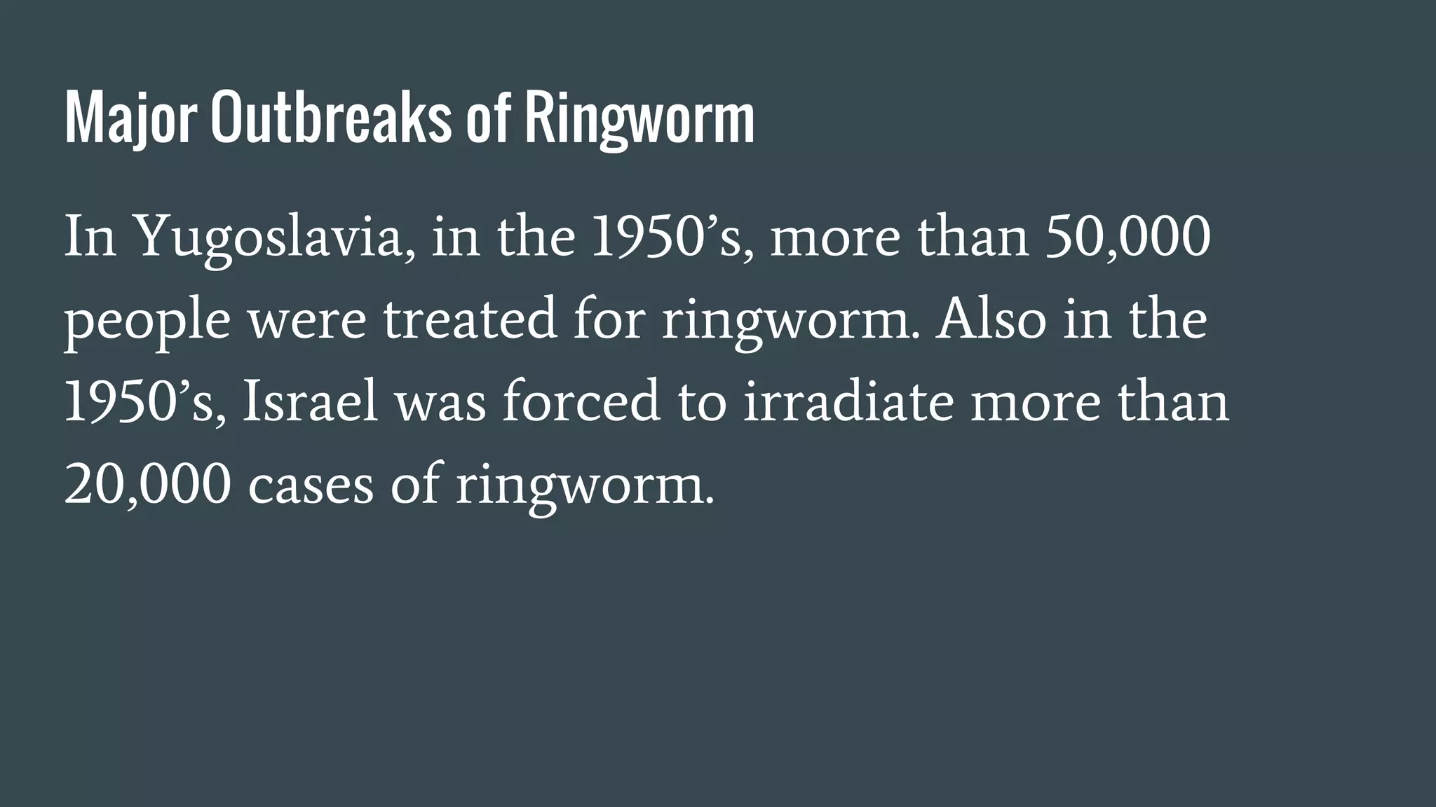 Major Outbreaks of Ringworm
In Yugoslavia, in the 1950’s, more than 50,000
people were treated for ringworm. Also in the
1950’s, Israel was forced to irradiate more than
20,000 cases of ringworm.
 