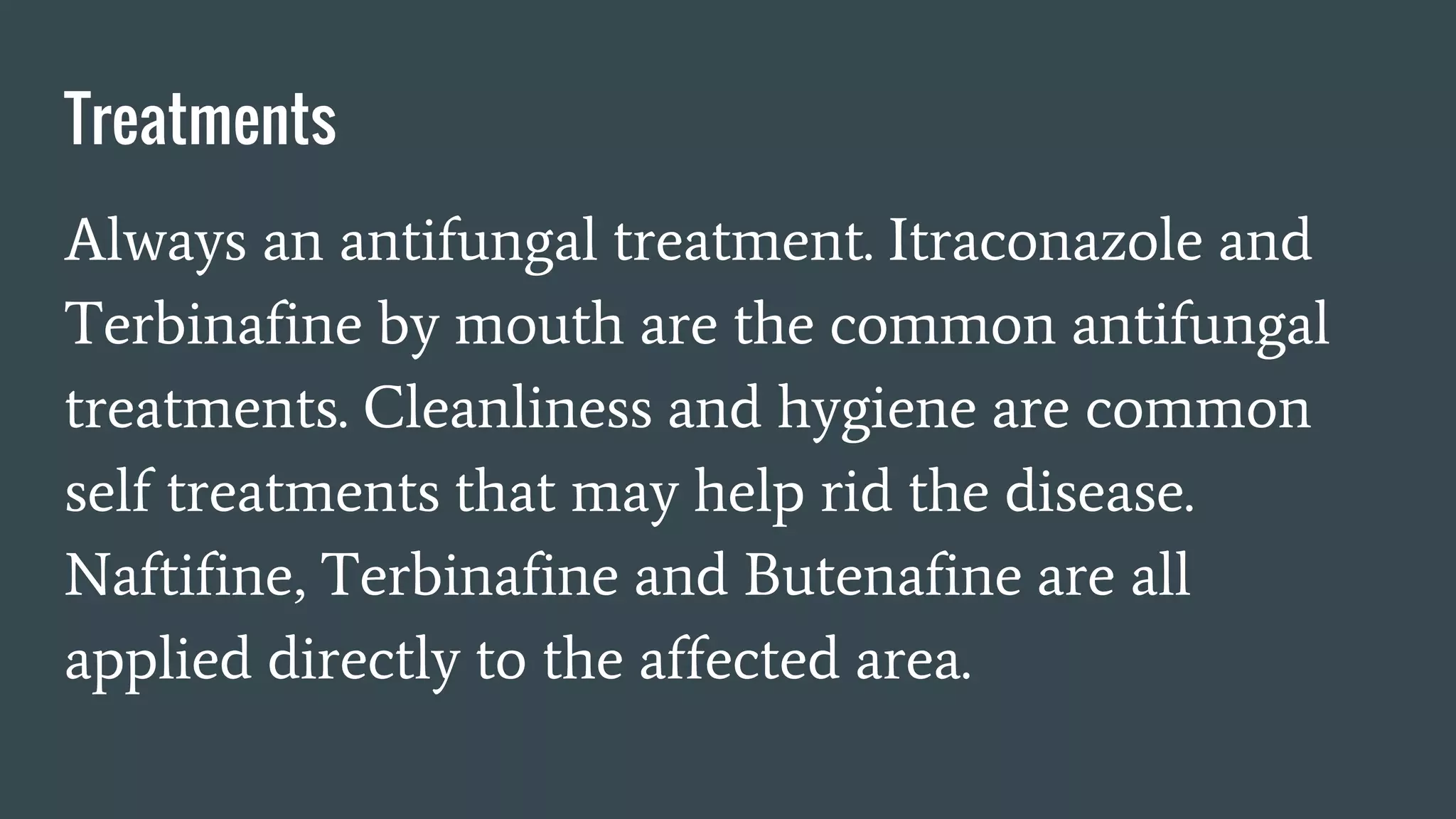 Treatments
Always an antifungal treatment. Itraconazole and
Terbinafine by mouth are the common antifungal
treatments. Cleanliness and hygiene are common
self treatments that may help rid the disease.
Naftifine, Terbinafine and Butenafine are all
applied directly to the affected area.
 