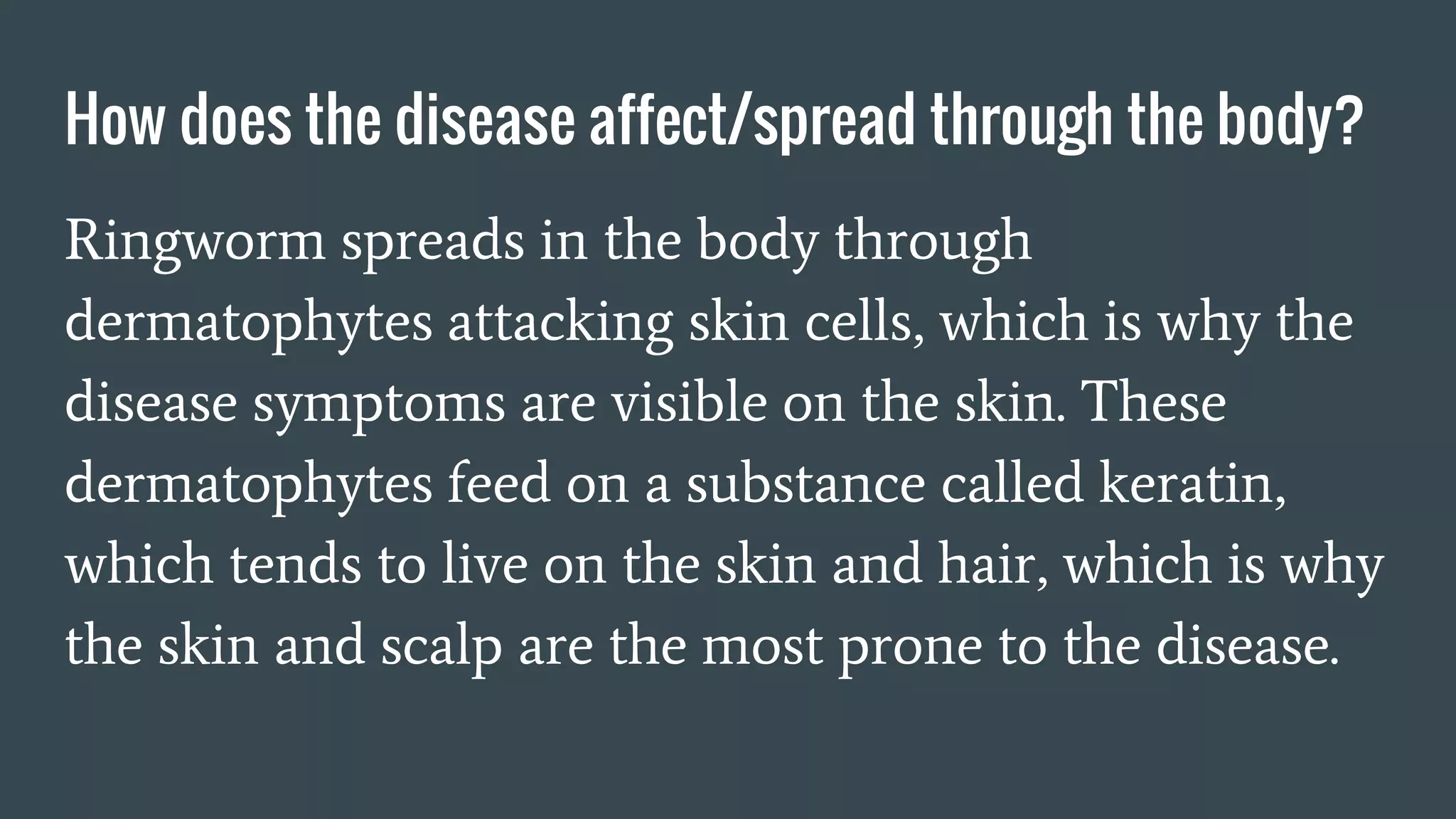How does the disease affect/spread through the body?
Ringworm spreads in the body through
dermatophytes attacking skin cells, which is why the
disease symptoms are visible on the skin. These
dermatophytes feed on a substance called keratin,
which tends to live on the skin and hair, which is why
the skin and scalp are the most prone to the disease.
 