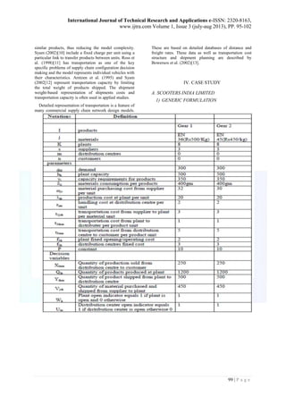 International Journal of Technical Research and Applications e-ISSN: 2320-8163, 
www.ijtra.com Volume 1, Issue 3 (july-aug 2013), PP. 95-102 
99 | P a g e 
similar products, thus reducing the model complexity. Syam (2002)[10] include a fixed charge per unit using a particular link to transfer products between units. Ross et al. (1998)[11] has transportation as one of the key specific problems of supply chain configuration decision making and the model represents individual vehicles with their characteristics. Arntzen et al. (1995) and Syam (2002[12] represent transportation capacity by limiting the total weight of products shipped. The shipment weight-based representation of shipments costs and transportation capacity is often used in applied studies. 
Detailed representation of transportation is a feature of many commercial supply chain network design models. These are based on detailed databases of distance and freight rates. These data as well as transportation cost structure and shipment planning are described by Bowersox et al. (2002)[13]. 
IV. CASE STUDY 
A. SCOOTERS INDIA LIMITED 
1) GENERIC FORMULATION 
 