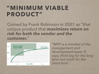 “MINIMUM VIABLE
PRODUCT”
Coined by Frank Robinson in 2001 as “that
unique product that maximizes return on
risk for both the vendor and the
customer.”
“MVP is a mindset of the
management and
development-team. It
says, think big for the long
term but small for the
short term.”
 