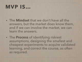 MVP IS…
• The Mindset that we don’t have all the
answers, but the market does know them,
and if we can involve the market, we can
learn the answers.
• The Process of identifying riskiest
assumptions, designing the smallest and
cheapest experiments to acquire validated
learning, and correct the course, as often
as required.
 
