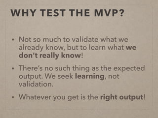 WHY TEST THE MVP?
• Not so much to validate what we
already know, but to learn what we
don’t really know!
• There’s no such thing as the expected
output. We seek learning, not
validation.
• Whatever you get is the right output!
 