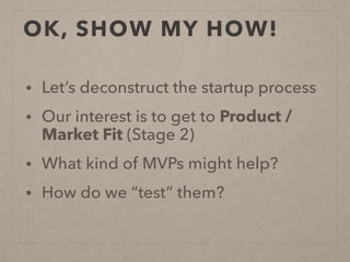 OK, SHOW MY HOW!
• Let’s deconstruct the startup process
• Our interest is to get to Product /
Market Fit (Stage 2)
• What kind of MVPs might help?
• How do we “test” them?
 
