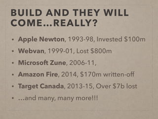 BUILD AND THEY WILL
COME…REALLY?
• Apple Newton, 1993-98, Invested $100m
• Webvan, 1999-01, Lost $800m
• Microsoft Zune, 2006-11,
• Amazon Fire, 2014, $170m written-off
• Target Canada, 2013-15, Over $7b lost
• …and many, many more!!!
 