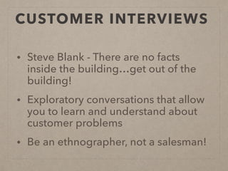 CUSTOMER INTERVIEWS
• Steve Blank - There are no facts
inside the building…get out of the
building!
• Exploratory conversations that allow
you to learn and understand about
customer problems
• Be an ethnographer, not a salesman!
 
