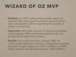 WIZARD OF OZ MVP
• Problem: In 1999, selling shoes online wasn’t so
obvious. Nick Swinmurm wanted to prove that the
idea was feasible without spending thousands of
dollars of inventory.
• Approach: Nick took pictures of shoes and created
visual catalog. When customers placed order, he
bought those shoes from stores.
• Results: He could prove the concept. After an
unsuccessful attempt to launch a competitive product,
Amazon bought Zappos for US$ 1.2 Billion in 2009.
Today Zappos annual revenues are ~US$ 2 Billion.
 