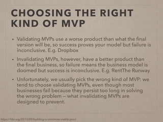 CHOOSING THE RIGHT
KIND OF MVP
• Validating MVPs use a worse product than what the ﬁnal
version will be, so success proves your model but failure is
inconclusive. E.g. Dropbox
• Invalidating MVPs, however, have a better product than
the ﬁnal business, so failure means the business model is
doomed but success is inconclusive. E.g. RentThe Runway
• Unfortunately, we usually pick the wrong kind of MVP: we
tend to choose validating MVPs, even though most
businesses fail because they persist too long in solving
the wrong problem — what invalidating MVPs are
designed to prevent.
https://hbr.org/2013/09/building-a-minimum-viable-prod
 