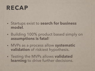 RECAP
• Startups exist to search for business
model.
• Building 100% product based simply on
assumptions is fatal!
• MVPs as a process allow systematic
validation of riskiest hypothesis.
• Testing the MVPs allows validated
learning to drive further decisions.
 