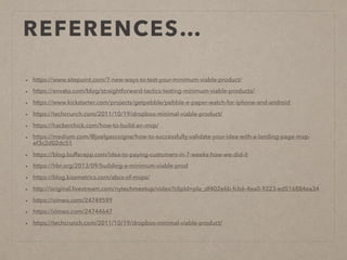 REFERENCES…
• https://www.sitepoint.com/7-new-ways-to-test-your-minimum-viable-product/
• https://envato.com/blog/straightforward-tactics-testing-minimum-viable-products/
• https://www.kickstarter.com/projects/getpebble/pebble-e-paper-watch-for-iphone-and-android
• https://techcrunch.com/2011/10/19/dropbox-minimal-viable-product/
• https://hackerchick.com/how-to-build-an-mvp/
• https://medium.com/@joelgascoigne/how-to-successfully-validate-your-idea-with-a-landing-page-mvp-
ef3c2d02dc51
• https://blog.bufferapp.com/idea-to-paying-customers-in-7-weeks-how-we-did-it
• https://hbr.org/2013/09/building-a-minimum-viable-prod
• https://blog.kissmetrics.com/abcs-of-mvps/
• http://original.livestream.com/nytechmeetup/video?clipId=pla_df402e6b-fcb6-4ea0-9223-ed516884ea34
• https://vimeo.com/24749599
• https://vimeo.com/24744647
• https://techcrunch.com/2011/10/19/dropbox-minimal-viable-product/
 