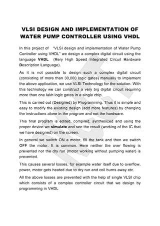 VLSI DESIGN AND IMPLEMENTATION OF
WATER PUMP CONTROLLER USING VHDL

In this project of “VLSI design and implementation of Water Pump
Controller using VHDL” we design a complex digital circuit using the
language VHDL (Very High Speed Integrated Circuit Hardware
Description Language).
As it is not possible to design such a complex digital circuit
(consisting of more than 30,000 logic gates) manually to implement
the above application, we use VLSI Technology for the solution. With
this technology we can construct a very big digital circuit requiring
more than one lakh logic gates in a single chip.
This is carried out (Designed) by Programming. Thus it is simple and
easy to modify the existing design (add more features) by changing
the instructions alone in the program and not the hardware.
This final program is edited, compiled, synthesized and using the
proper device we simulate and see the result (working of the IC that
we have designed) on the screen.
In general we switch ON a motor, fill the tank and then we switch
OFF the motor. It is common. Here neither the over flowing is
prevented nor the dry run (motor working without pumping water) is
prevented.
This causes several losses, for example water itself due to overflow,
power, motor gets heated due to dry run and coil burns away etc.
All the above losses are prevented with the help of single VLSI chip
which consists of a complex controller circuit that we design by
programming in VHDL
 