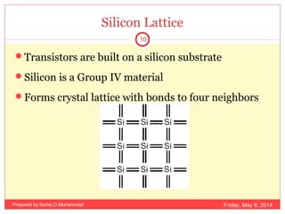 Silicon Lattice
Transistors are built on a silicon substrate
Silicon is a Group IV material
Forms crystal lattice with bonds to four neighbors
Friday, May 9, 2014
10
Prepared by:Soma.O.Muhammad
 