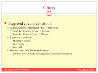 Chips
Integrated circuits consist of:
 A small square or rectangular “die”, < 1mm thick
 Small die: 1.5 mm x 1.5 mm => 2.25 mm2
 Large die: 15 mm x 15 mm => 225 mm2
 Larger die sizes mean:
 More logic, memory
 Less volume
 Less yield
 Dies are made from silicon (substrate)
 Substrate provides mechanical support and electrical common point
Friday, May 9, 2014
21
Prepared by:Soma.O.Muhammad
 