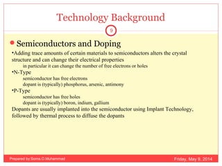 Technology Background
Semiconductors and Doping
•Adding trace amounts of certain materials to semiconductors alters the crystal
structure and can change their electrical properties
in particular it can change the number of free electrons or holes
•N-Type
semiconductor has free electrons
dopant is (typically) phosphorus, arsenic, antimony
•P-Type
semiconductor has free holes
dopant is (typically) boron, indium, gallium
Dopants are usually implanted into the semiconductor using Implant Technology,
followed by thermal process to diffuse the dopants
Friday, May 9, 2014
9
Prepared by:Soma.O.Muhammad
 