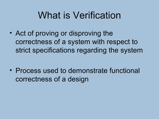 What is Verification
• Act of proving or disproving the
correctness of a system with respect to
strict specifications regarding the system
• Process used to demonstrate functional
correctness of a design
 