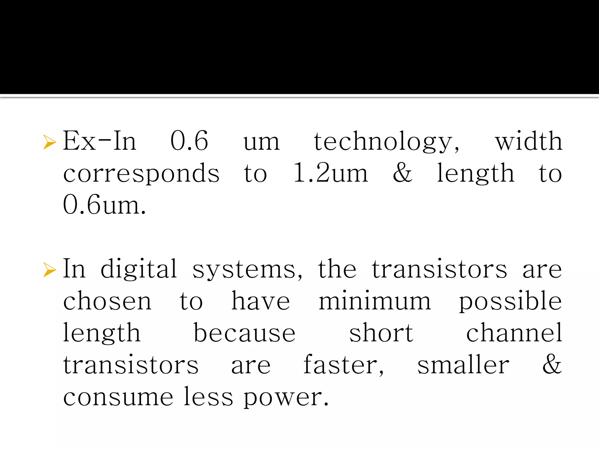  Ex-In 0.6 um technology, width
corresponds to 1.2um & length to
0.6um.
 In digital systems, the transistors are
chosen to have minimum possible
length because short channel
transistors are faster, smaller &
consume less power.
 