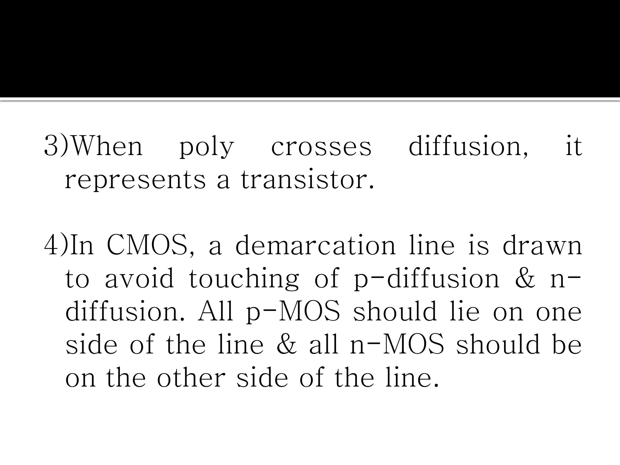 3)When poly crosses diffusion, it
represents a transistor.
4)In CMOS, a demarcation line is drawn
to avoid touching of p-diffusion & n-
diffusion. All p-MOS should lie on one
side of the line & all n-MOS should be
on the other side of the line.
 