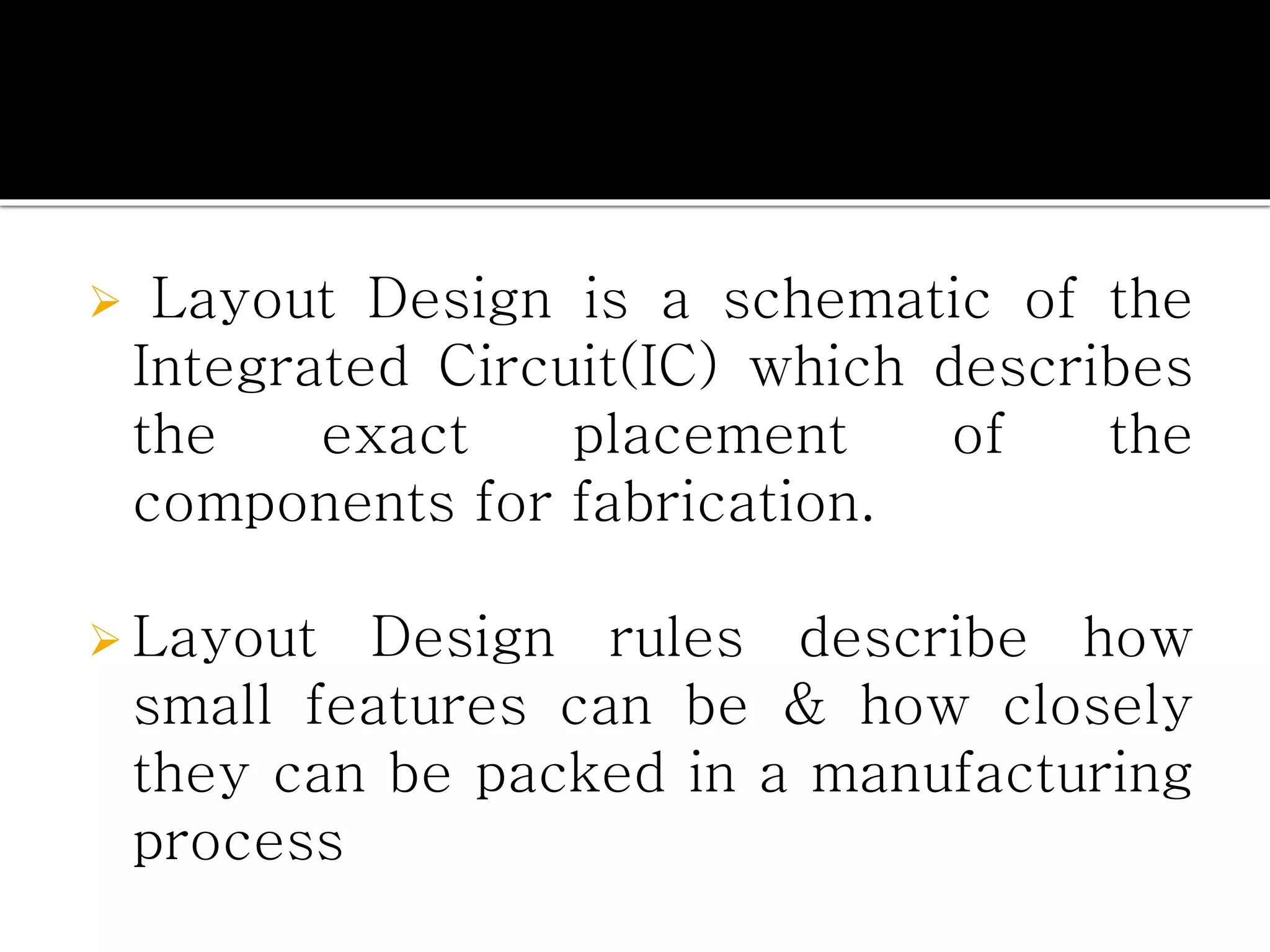  Layout Design is a schematic of the
Integrated Circuit(IC) which describes
the exact placement of the
components for fabrication.
 Layout Design rules describe how
small features can be & how closely
they can be packed in a manufacturing
process
 