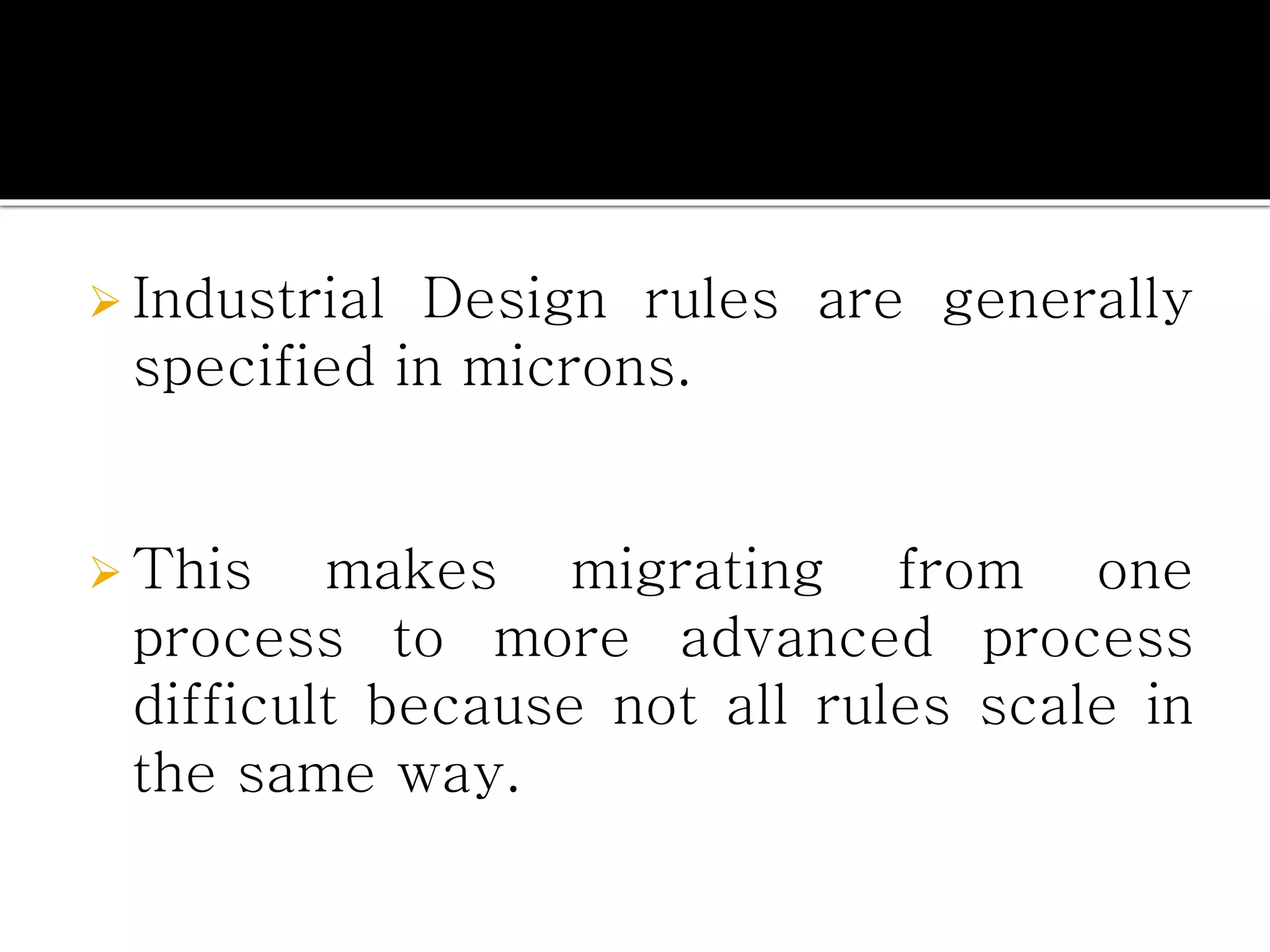  Industrial Design rules are generally
specified in microns.
 This makes migrating from one
process to more advanced process
difficult because not all rules scale in
the same way.
 