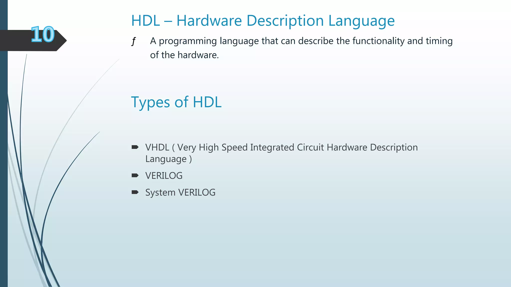 HDL – Hardware Description Language
ƒ A programming language that can describe the functionality and timing
of the hardware.
Types of HDL
 VHDL ( Very High Speed Integrated Circuit Hardware Description
Language )
 VERILOG
 System VERILOG
 