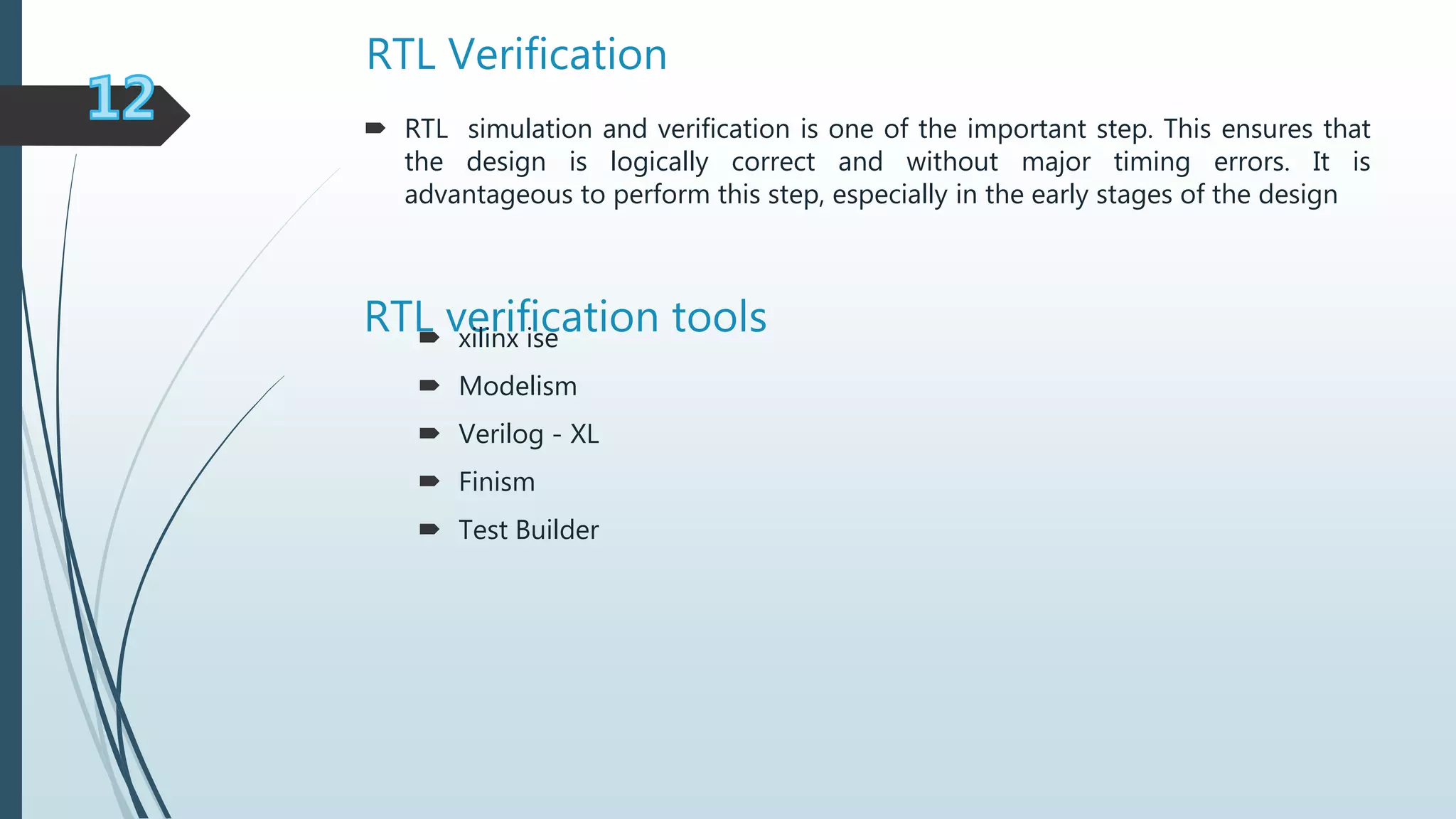 RTL Verification
RTL verification tools
 RTL simulation and verification is one of the important step. This ensures that
the design is logically correct and without major timing errors. It is
advantageous to perform this step, especially in the early stages of the design
 xilinx ise
 Modelism
 Verilog - XL
 Finism
 Test Builder
 