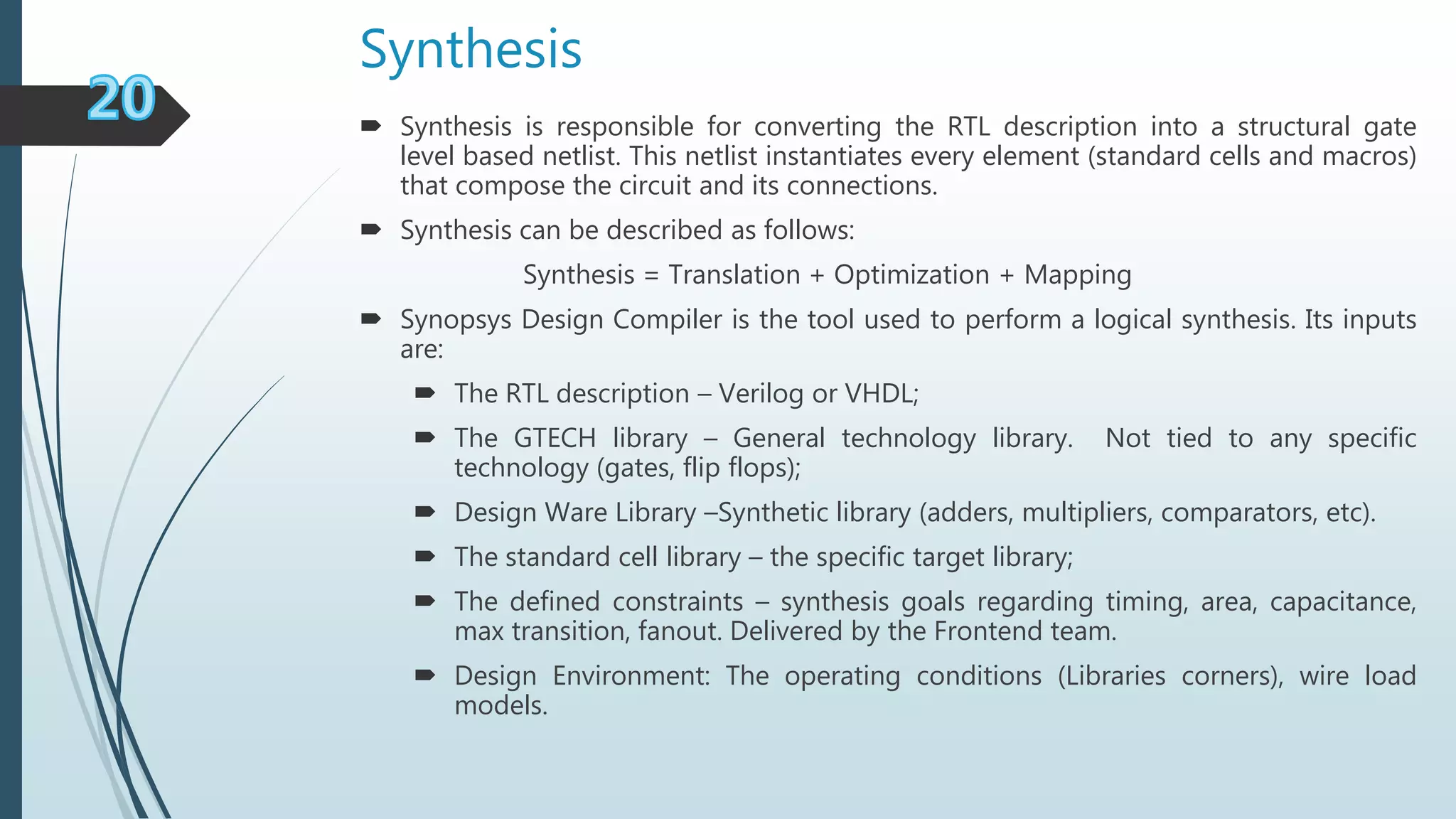 Synthesis
 Synthesis is responsible for converting the RTL description into a structural gate
level based netlist. This netlist instantiates every element (standard cells and macros)
that compose the circuit and its connections.
 Synthesis can be described as follows:
Synthesis = Translation + Optimization + Mapping
 Synopsys Design Compiler is the tool used to perform a logical synthesis. Its inputs
are:
 The RTL description – Verilog or VHDL;
 The GTECH library – General technology library. Not tied to any specific
technology (gates, flip flops);
 Design Ware Library –Synthetic library (adders, multipliers, comparators, etc).
 The standard cell library – the specific target library;
 The defined constraints – synthesis goals regarding timing, area, capacitance,
max transition, fanout. Delivered by the Frontend team.
 Design Environment: The operating conditions (Libraries corners), wire load
models.
 