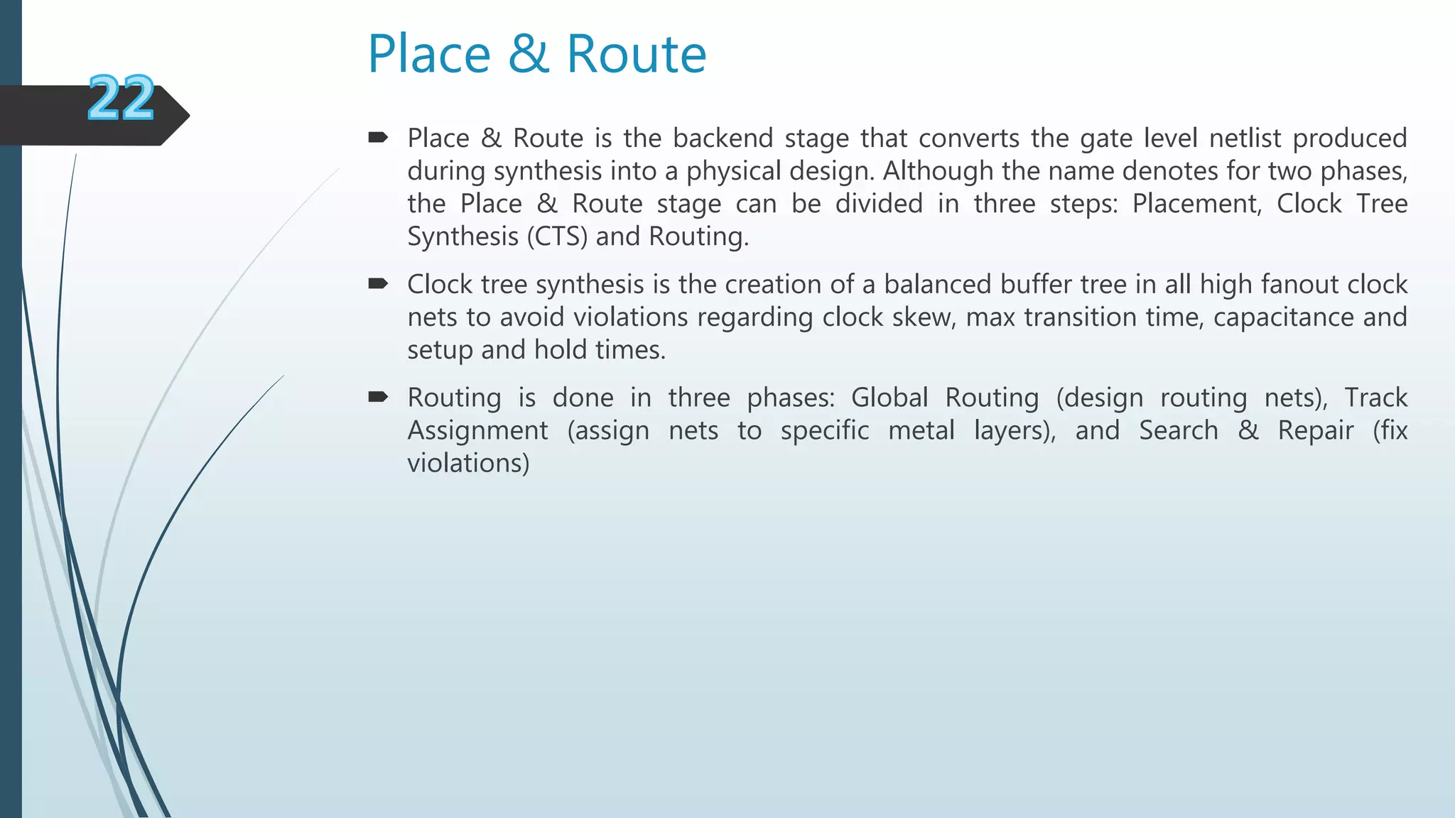 Place & Route
 Place & Route is the backend stage that converts the gate level netlist produced
during synthesis into a physical design. Although the name denotes for two phases,
the Place & Route stage can be divided in three steps: Placement, Clock Tree
Synthesis (CTS) and Routing.
 Clock tree synthesis is the creation of a balanced buffer tree in all high fanout clock
nets to avoid violations regarding clock skew, max transition time, capacitance and
setup and hold times.
 Routing is done in three phases: Global Routing (design routing nets), Track
Assignment (assign nets to specific metal layers), and Search & Repair (fix
violations)
 