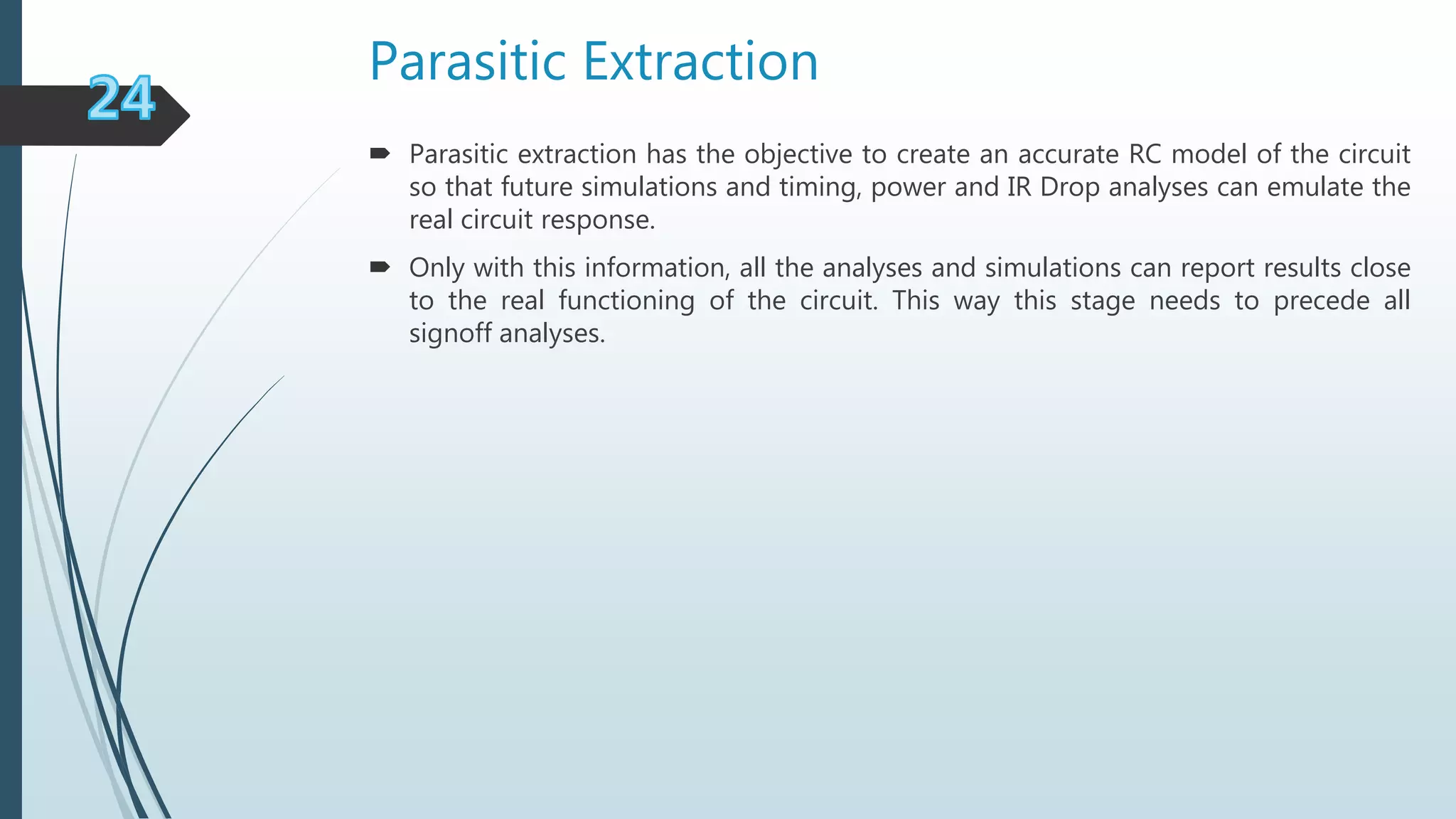 Parasitic Extraction
 Parasitic extraction has the objective to create an accurate RC model of the circuit
so that future simulations and timing, power and IR Drop analyses can emulate the
real circuit response.
 Only with this information, all the analyses and simulations can report results close
to the real functioning of the circuit. This way this stage needs to precede all
signoff analyses.
 