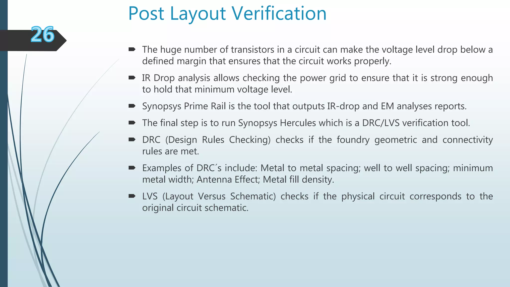 Post Layout Verification
 The huge number of transistors in a circuit can make the voltage level drop below a
defined margin that ensures that the circuit works properly.
 IR Drop analysis allows checking the power grid to ensure that it is strong enough
to hold that minimum voltage level.
 Synopsys Prime Rail is the tool that outputs IR-drop and EM analyses reports.
 The final step is to run Synopsys Hercules which is a DRC/LVS verification tool.
 DRC (Design Rules Checking) checks if the foundry geometric and connectivity
rules are met.
 Examples of DRC´s include: Metal to metal spacing; well to well spacing; minimum
metal width; Antenna Effect; Metal fill density.
 LVS (Layout Versus Schematic) checks if the physical circuit corresponds to the
original circuit schematic.
 