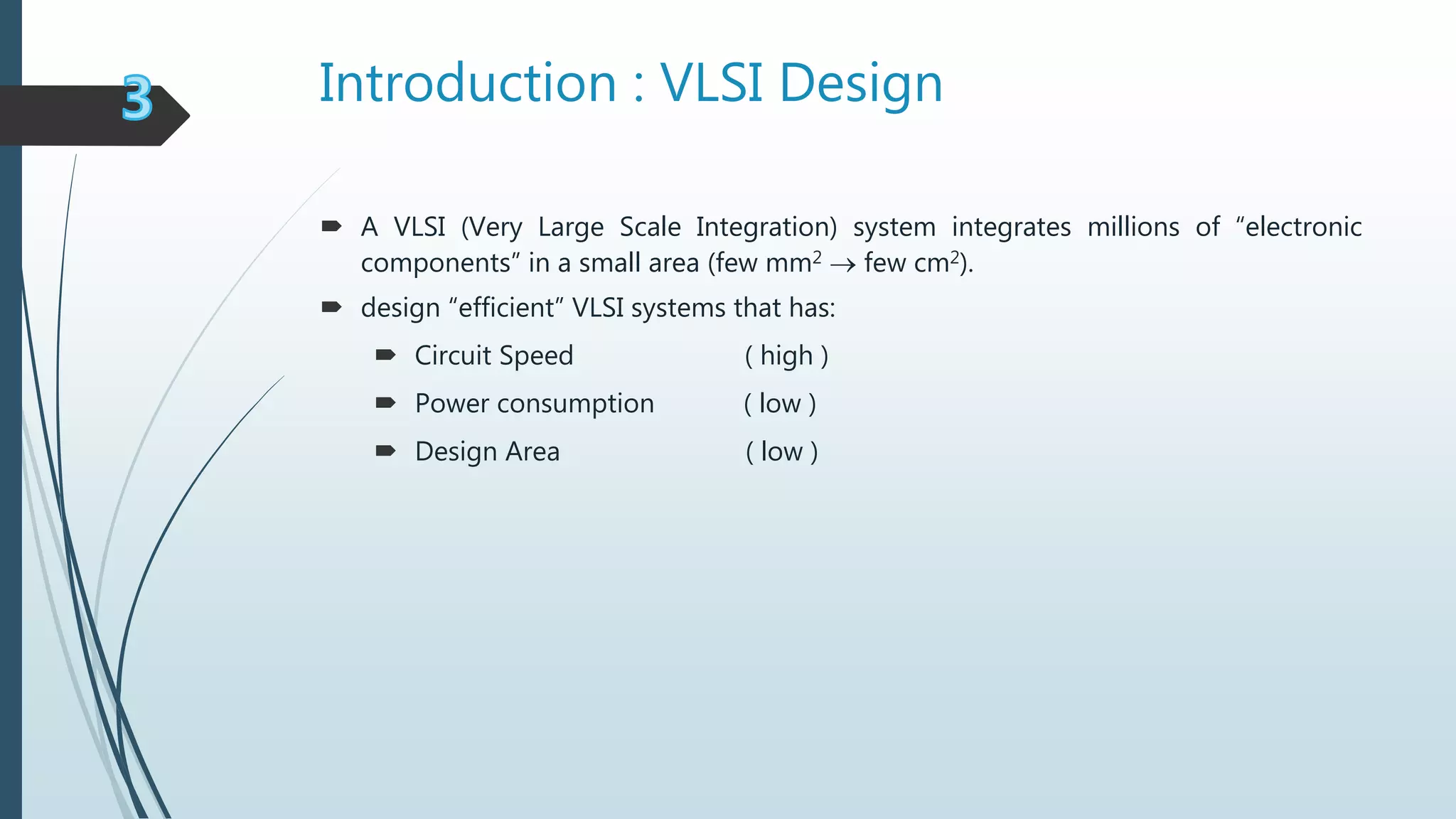 Introduction : VLSI Design
 A VLSI (Very Large Scale Integration) system integrates millions of “electronic
components” in a small area (few mm2  few cm2).
 design “efficient” VLSI systems that has:
 Circuit Speed ( high )
 Power consumption ( low )
 Design Area ( low )
 
