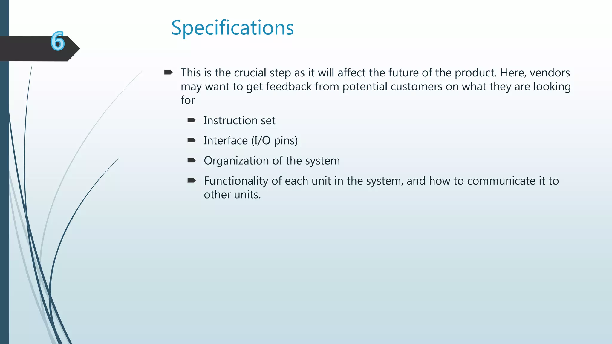 Specifications
 This is the crucial step as it will affect the future of the product. Here, vendors
may want to get feedback from potential customers on what they are looking
for
 Instruction set
 Interface (I/O pins)
 Organization of the system
 Functionality of each unit in the system, and how to communicate it to
other units.
 