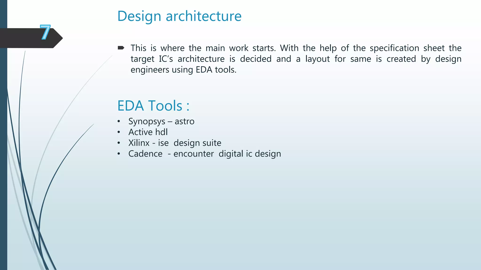 Design architecture
EDA Tools :
• Synopsys – astro
• Active hdl
• Xilinx - ise design suite
• Cadence - encounter digital ic design
 This is where the main work starts. With the help of the specification sheet the
target IC’s architecture is decided and a layout for same is created by design
engineers using EDA tools.
 